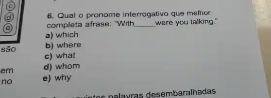 em
no
6. Qual o pronome interrogativo que melhor
completa afrase "With __ were you talking."
a) which
b) where
c) what
d) whom
e) why
nalavras desembaralhadas