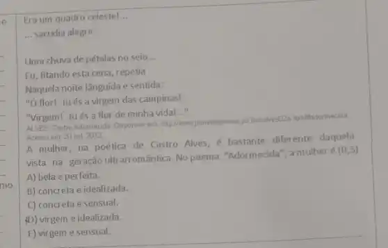 e.
mo
Era um quadro celestel __
__ sacudia alegre
Uma chuva de pétalas no seio __
Eu, fitando esta cena repetia
Naquela noite lânguida e sentida:
"Ó flor! -tués a virgem das campinas!
"Virgem! -tués a flor de minha vida!
__
Castro Adormecida. Disponivel em http://www.jomaldepoesisi jorkbitealies(22 htmlitadormecida
Acesso em: 20 out 2012
A mulher, na poética de Castro Alves, é bastante diferente daquela
vista na geração ultrarromântica. No poema "Adormecida", a mulher é
(0,5)
A) bela e perfeita.
B) concreta e idealizada.
C) concreta e sensual.
(D) virgem e idealizada.
E) virgem e sensual.