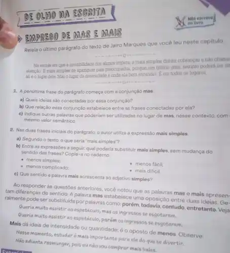 EMPR860 D8 ANA 8 8 MA us
Releia o último parágrafo do texto de Jairo Marques que vocé leu neste capitulo:
Na escola em que a invisibilidade dos alumos impera, è mais simples driblar cobrangas e nào chama
atenção. E mais simples de apaziguar pais preocupados porque, em ultimo grau sempre poderá ser di
all éolugar dele Mas o lugar da diversidade é onde ela bem entender. E em todos os lugares
1. A penúltima frase do parágrafo começa com a conjunção mas.
a) Quais ideias sǎo conectadas por essa conjunção?
b) Que relação essa conjunção estabelece entre as frases conectadas por ela?
c) Indique outras palavras que poderiam ser utilizadas no lugar de mas nesse contexto, com
mesmo valor semántico.
2. Nas duas frases iniciais do parágrafo, o autor utiliza a expressão mais simples.
a) Segundo o texto o que seria "mais simples"?
b) Entre as expressões a seguir, qual poderia substituir mais simples, sem mudança do
sentido das frases? Copie -a no caderno.
- menos simples;
- menos complicado;
- menos fácil;
c) Que sentido a palavra mais acrescenta ao adjetivo simples?
- mais dificil
Ao responder às questões anteriores, você notou que as palavras mas e mais apresen-
tam diferenças de sentido A palavra mas estabelece uma oposição entre duas ideias. Ge-
ralmente pode ser substituida por palavras como; porém todavia,contudo entretanto. Veja
Queria muito assistir ao espetáculo, mas os ingressos se esgotaram.
Queria multo assistir ao espetáculo, porém os ingressos se esgotaram.
Mais dá ideia de intensidade ou quantidade:o oposto de menos Observe:
Nesse momento, estudar mais importante para ela do que se divertir.
Não adianta resmungar, pois cunão vou comprar mais balas.