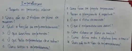 Empre indeeisme
as perguntas abaixe
say oo sotabos do plane de
2. Qual a fincas doem preendederismo?
3. que sismifica empreender?
4. O aue todo empreendedoe deve sobee?
5. Gome Suegiu o empreendidorismo?
um people em peeendedoe?
Porque o planyamento c importante?
8. ( ) que e niche de mercodo?
9. que e empeandrderism social?
10.Come clabseae um plano de neaocio?
11. Come definis metos o ebjectives poec o peaecio?
14. Quais say os 10 tibes de empecendederismo?