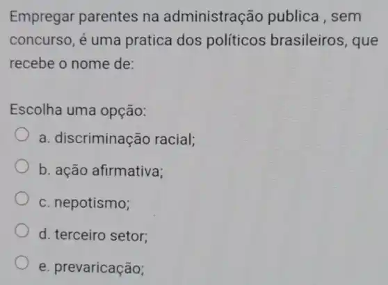 Empregar parentes na administra ão publica , sem
concurso, é uma pratica dos políticos brasileiros, que
recebe o nome de:
Escolha uma opção:
a. discrimina cão racial;
b. ação afirmativa;
c. nepotismo;
d. terceiro setor;
e prevaricação;