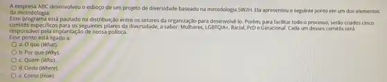 A empresa ABC desenvolveu o esboço de um projeto de diversidade baseado na metodologia SW2H. Ela apresentou o seguinte ponto em um dos elementos
da metodologia:
Esse programa está pautado na distribuição entre os setores da organização para desenvolvê-lo. Porém, para facilitar todo o processo, serão criados cinco
comitês especificos para os seguntes pilares da diversidade,saber: Mulheres, LGBTQ/A+, Racial PcD e Geracional. Cada um desses comitês será
responsável pela implantação de nossa política.
Esse ponto está ligado a:
a. O que (What)
b. Por que (Why)
c. Quem (Who)
d. Onde (Where)
e. Como (How)