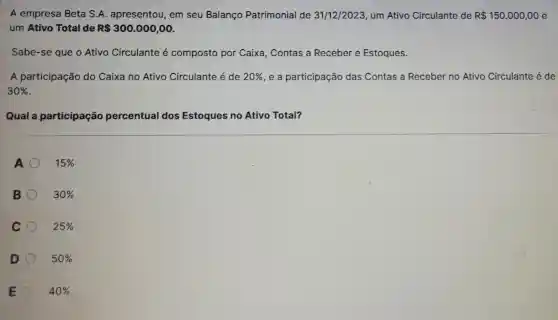 A empresa Beta S A. apresentou, em seu Balanço Patrimonial de 31/12/2023, um Ativo Circulante de R 150.000,00 e
um Ativo Total de R 300.000,00
Sabe-se que o Ativo Circulante é composto por Caixa, Contas a Receber e Estoques.
A participação do Caixa no Ativo Circulante é de 20%  e a participação das Contas a Receber no Ativo Circulante é de
30% 
Qual a participação percentual dos Estoques no Ativo Total?
A	15% 
B	30% 
C 25% 
D 50% 
E 40%