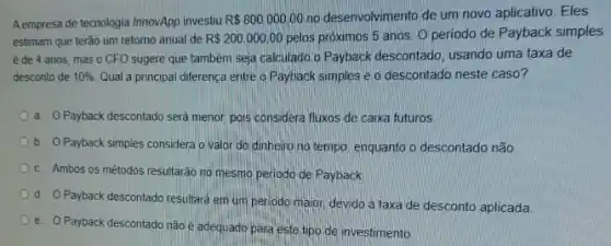 A empresa de tecnologia InnovApp investiu R 800.000,00 no desenvolvimento de um novo aplicativo. Eles
estimam que terào um retorno anual de R 200.000,00 pelos próximos 5 anos O periodo de Payback simples
ède 4 anos mas o CFO sugere que também seja calculado o Payback descontado, usando uma taxa de
desconto de 10%  Qual a principal diferença entre o Payback simples e o descontado neste caso?
a. Payback descontado será menor, pois considera fluxos de caixa futuros.
b. OPayback simples considera o valor do dinheiro no tempo, enquanto o descontado não
c Ambos os mètodos resultarão no mesmo periodo de Payback
d. Payback descontado resultara em um periodo maior devido à taxa de desconto aplicada
e. O Payback descontado não é adequado para este tipo de investimento