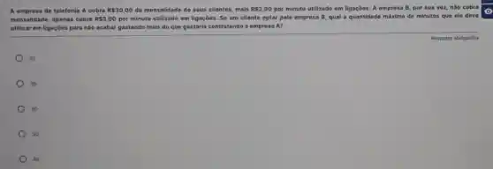 A empresa de telefonia A cobra R 30,00 de mensalidade de seus clientes, mais RS2,00 por minuto utilizado em ligações. A empresa B por sua vez, não cobra
mensalidade, apenas cobra RS3,00 por minuto utilizado em ligações. Se um cliente optar pela empresa B qual a quantidade máxima de minutos que ele deve
utilizar em ligaçōes para nào acabar gastando mais do que gastaria contratando a empresa A?
25
35
20
30
40