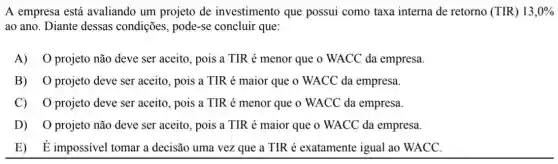 A empresa está avaliando um projeto de investimento que possui como taxa interna de retorno (TIR) 13,0% 
ao ano. Diante dessas condições, pode-se concluir que:
A) 0 projeto não deve ser aceito, pois a TIR é menor que o WACC da empresa.
B) O projeto deve ser aceito, pois a TIR é maior que o WACC da empresa.
C) O projeto deve ser aceito, pois a TIR é menor que o WACC da empresa.
D) O projeto não deve ser aceito, pois a TIR é maior que o WACC da empresa.
E) É impossível tomar a decisão uma vez que a TIR é exatamente igual ao WACC.