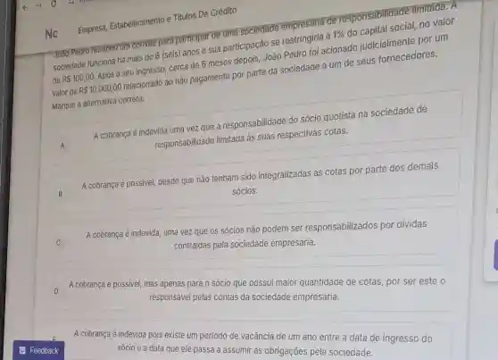 Empresa, Estabelecimento e Titulos De Crédito
João Pedro recebeu um convite para participar de uma sociedade empresária de responsabilidade limitada. A
sociedade funciona há mais de 6 (seis) anos e sua participação se restringiria á 1%  do capital social, no valor
de R 100,00. Após o seu ingresso cerca de 6 meses depois, João Pedro foi acionado judicialmente por um
valor de R 10.000,00 relacionado ao não pagamento por parte da sociedade a um de seus fornecedores.
Marque a alternativa correta:
A A
A cobrança é indevida uma vezzz que a responsabilidade do sócio quotista na sociedade de
responsabilidade limitada às suas respectivas cotas.
B
A cobrança é possivel desde que não tenham sido integralizadas as cotas por parte dos demais
sócios.
A cobrança é indevida, uma vez que os sócios não podem ser responsabilizados por dividas
contraidas pela sociedade empresária.
D D
A cobrança é possivel, mas apenas para o sócio que possui maior quantidade de cotas, por ser este o
responsável pelas contas da sociedade empresária.
A cobrança é indevida pois existe um periodo de vacância de um ano entre a data de ingresso do
sócio e a data que ele passa a assumir as obrigações pela sociedade.