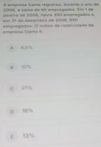 A empresa Gama registrou durante o ano de
2006 a saída de 65 empregados. Em 1 de
janeiro de 2006 , havia 350 empregados e,
em 31 de dezembro de 2006,650
empregados. O indice de rotatividade da
empresa Gama é:
A 6,5% 
B 10% 
21% 
D 18% 
E 13%  E