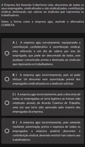 A Empresa Sol Amarelo Cobertores Ltda descontou de todos os
seus empregados , sindicalizados e não sindicalizados , contribuição
sindical, destinando tais valores ao sindicato que representa os
trabalhadores.
Sobre a forma como a empresa agiu , assinale a alternativa
CORRETA:
A empresa agiu corretamente , equiparando a
contribuição confederativa à contribuição sindical,
esta referente a um dia de salário por ano do
empregado, que pode ser descontada de todos , sem
qualquer comunicado prévio e destinada ao sindicato
que representa os trabalhadores.
B )A empresa agiu incorretamente, pois số pode
efetuar tal desconto sem autorização prévia dos
empregados sindicalizados se o sindicato solicitar.
C) A empresa agiu incorretamente, pois o desconto de
todos os empregados só seria legitimo se tivesse sido
celebrado através de Acordo Coletivo de Trabalho,
uma vez que teria sido aprovado pela maioria dos
empregados da empresa.
D )A empresa agiu incorretamente, pois somente
mediante autorização prévia e expressa de todos os
empregados a empresa poderia descontar a