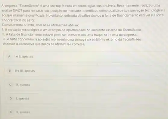 A empresa "TecnoGreen"é uma startup focada em tecnologias sustentáveis. Recentemente realizou uma
análise SWOT para reavaliar sua posição no mercado Identificou como qualidade sua inovação tecnológica e
equipe altamente qualificada. No entanto, enfrenta desaflos devido a falta de financiamento estável e à forte
concorréncia no setor.
Considerando o texto, analise as afirmativas abaixo:
1. A inovaçáo tecnológica é um exemplo de oportunidade no amblente externo da TecnoGreen
II. A falta de financiamento estável pode ser considerada uma fraqueza interna da empresa.
III. A forte concorrência no setor representa uma ameaça no amblente externo da TecnoGreen.
Assinale a alternativa que Indica as afirmativas corretas.
A le II, apenas
B II e III, apenas
III, apenas
D I, apenas
E II, apenas