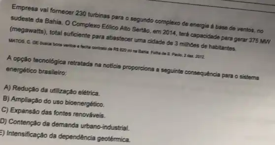 Empresa vai fornecer 230 turbinas para o segundo complexo de energía a base de ventos, no
sudeste da Bahia. O Complexo E6lico Alto Sertão, em
2014
terá capacidade para gerar 375 MW (megawatts), total suficiente para abastecer uma cidade de 3 milhões de habitantes.
MATOS, C. GE busca bons ventos e fecha contrato de RS 820 mil na Bahia. Folhs de S. Paulo, 2 dea 2012
A opção tecnológica retratada na noticia proporciona a seguinte consequência para o sistema
energético brasileiro:
A) Redução da utilização elétrica.
B) Ampliação do uso bioenergético.
C) Expansão das fontes renováveis.
D) Contenção da demanda urbano -industrial.
E) Intensificação da dependência geotérmica.