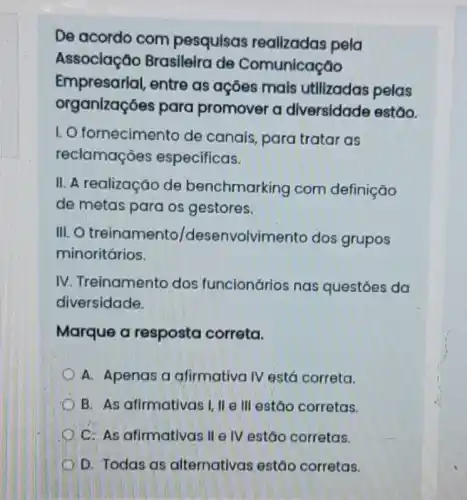 Empresarial, entre as açōes mais utilizadas pelas
organizações para promover a diversidade estão.
I. O fornecimento de canais, para tratar as
reclamaçóes especificas.
II. A realização de benchmarking com definição
de metas para os gestores.
III.O treinamento/dese nvolvimento dos grupos
minoritários.
IV. Treinamento dos funcionários nas questóes da
diversidade.
Marque a resposta correta.
A. Apenas a afirmativa IV está correta.
B. As afirmativas I, II e III estão corretas.
C. As afirmativas II e IV estão corretas.
D. Todas as alternativas estão corretas.