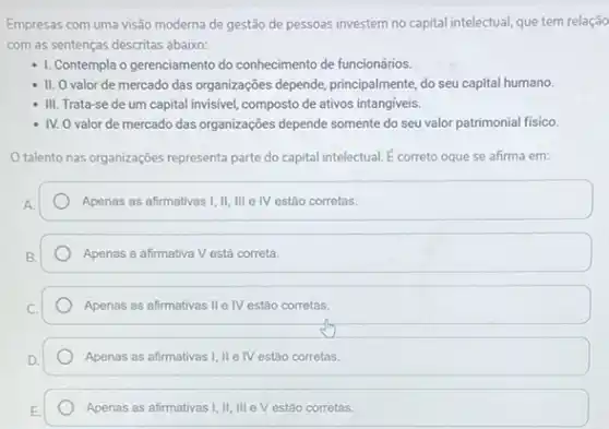 Empresas com uma visão moderna de gestão de pessoas investem no capital intelectual, que tem relação
com as sentenças descritas abaixo:
- 1. Contempla o gerenciamento do conhecimento de funcionários.
- II. O valor de mercado das organizações depende principalmente, do seu capital humano.
- III. Trata-se de um capital invisivel, composto de ativos intangiveis.
- IV. O valor de mercado das organizações depende somente do seu valor patrimonial fisico.
talento nas organizações representatat parte do capital intelectual É correto oque se afirma em:
Apenas as afirmativas !II, III e IV estào corretas.
Apenas a afirmativa V está correta.
Apenas as afirmativas II e IV estão corretas.
Apenas as afirmativas I II IV estão corretas.
Apenas as afirmativas I, II III V estão corretas.