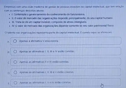 Empresas com uma visão moderna de gestão de pessoas investem no capital intelectual, que tem relação
com as sentenças descritas abaixo:
- 1. Contempla o gerenciamento do conhecimento de funcionários.
- 11. 0 valor de mercado das organizações depende principalmente, do seu capital humano.
- III. Trata-se de um capital invisivel, composto de ativos intangiveis.
- IV. O valor de mercado das organizações depende somente do seu valor patrimonial fisico
talento nas organizaçóes representa parte do capital intelectual. E correto oque se afirma em:
A
Apenas a afirmativa V está correta
Apenas as afirmativas I, II III e IV estǎo corretas.
Apenas as afirmativas II e IV estão correlas
Apenas as afirmativas III III eV estão corretas
Apenas as afirmativas 1,11e IV estão corretas