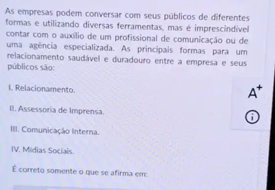 As empresas podem conversar com seus públicos de diferentes
formas e utilizando diversas ferramentas mas é imprescindivel
contar com o auxilio de um profissional de comunicação ou de
uma agencia especializada. As principais formas para um
relacionamento saudável e duradouro entre a empresa e seus
públicos são:
I. Relacionamento.
II. Assessoria de Imprensa.
III. Comunicação Interna.
IV. Midias Sociais.
E correto somente o que se afirma em:
A^+
I