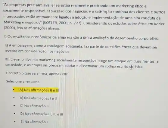 "As empresas precisam avaliar se estão realmente praticando um marketing ético e
socialmente responsavel. O sucesso dos negócios e a satisfação contínua dos clientes e outros
interessados estão intimamente ligados à adoção e implementação de uma alta conduta de
Marketing e negócios'"(KOTLER, 2000, p. 727 ). Considerando os estudos sobre ética em Kotler
(2000), leia as afirmações abaixo:
1) Os resultados econômicos da empresa são a única avaliação do desempenho corporativo.
II) A embalagem, como a rotulagem adequada , faz parte de questões éticas que devem ser
levadas em consideração nos negócios.
III) Elevar o nivel do marketing socialmente responsável exige um ataque em duas frentes: a
sociedade; e as empresas precisam adotar e disseminar um código escrito de ética.
E correto o que se afirma, apenas em:
Selecione a resposta
A) Nas afirmaçōes II en
B) Nas afirmaçōes Le III
C) Na afirmação II
D) Nas afirmaçōes 1,11,e111
E) Na afirmação I