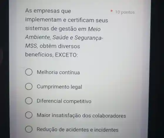 As empresas que
implement am e certificam seus
sistemas de gestão em Meio
Ambiente , Saúde e Segurança-
MSS , obtêm diversos
beneficios , EXCETO:
Melhoria contínua
Cumpriment o legal
Diferencial competitivo
Maior insatisfação dos colaboradores
Redução de acidentes e incidentes
x 10 pontos