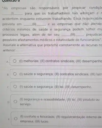 "As empresas são responsáveis por propiciar condiçõ
__ (I) __ para que os trabalhadores não adoeçam e
acidentem enquanto estiverem trabalhando. Essa responsabili
prevista em __ (II) __ e as empresas que não atende
critérios mínimos de saúde e segurança podem sofrer mu
processos legais . além de ter seu __ (IIII) __ prejudicac
possiveis afastamentos médicos e rotatividade de funcionários".
Assinale a alternativa que preenche corretamente as lacunas no
anterior:
(I) melhorias; (II)contratos sindicais ; (III) desempenho
(I) saúde e segurança (II) contratos sindicais ; (III) lucr
(I) saúde e segurança (II) lei: (III)desempenho.
(1) seguranga e acessibilidade.(i) lei: (III)produto ou
servigo.
(i) conforto e felicidade (II) regulamentas áo interna da
empresa; (III) lucro