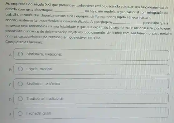 As empresas do século XXI que pretendem sobreviver estão buscando adequar seu funcionamento de
acordo com uma abordagem __
, ou seja, um modelo organizacional com integração do
trabalho através dos departamentos e das equipes, de forma menos rigida e mecanicista e.
consequenteme nte, mais flexivel e descentralizada. A abordagem
__ possibilita que a
empresa seja apreendida na sua totalidade e que sua organização seja formal e racional a tal ponto que
possibilite o alcance de determinados objetivos Logicamente, de acordo com seu tamanho, suas metas e
com as caracteristicas do contexto em que estiver inserida.
Completas as lacunas:
Sistêmica tradicional
Lógica; racional.
Sistêmica sistêmica
Tradicional tradicional
Fechada; geral