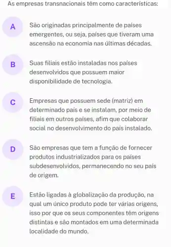 As empresas transnacionais têm como características:
A São originadas principalmente de países
emergentes , ou seja , paises que tiveram uma
ascensão na economia nas últimas décadas.
B Suas filiais estão instaladas nos países
desenvolvidos que possuem maior
disponibilidade de tecnologia.
Empresas que possuem sede (matriz)em
determinado país e se instalam , por meio de
filiais em outros paises , afim que colaborar
social no desenvolvimento do país instalado.
D
produtos industrializados ; para os países
São empresas que tem a função de fornecer
sub desenvolvidos permanecendo no seu país
de origem.
E Estão ligadas , à globalização da produção , na
qual um unico produto pode ter várias origens,
isso por que os seus componentes têm origens