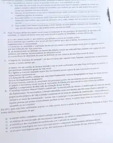 empreshimo de materiais, a avaliação sera invalidada. Kesponda is questoes usando calicta dzdi và prem
1) Leis a caracteristica e escreva o nome do pensador conforme o texto trabalhado em aula:
a) Esse autor diz que a ação dos movimentos sociais tem como objetivo assumir o controle do sistema que
pensa e constrói o da sociedade e isso acontece por meio de uma disputa entre grupos
sociais que possuem interesses opostos. __
b) Para ele, os movimentos sociais são os responsiveis por mudar a sociedade Castells diz que estes sào os
verdadeiros agentes de mudança __
Este autor define um movimento social como uma forma de ação coletiva que se baseia na solidariedade.
desenvolve um conflito, luta contra um adversário para.assim, romper com os limites do sistema que OS
oprime.
__
ou
Para o autor o movimento social passa a existir quando as
seja, um movimento social não poderia existir somente em teoria.
__
2) Alain Touraine define moviment social como a combinação de três principios: de identidade de oposição ede
totalidade. A respeito da forma como este autor discute a questão da identidade, é correto afirmar que
a) éo movimento social e o ator histórico que definem a prática das relações sociais.
b) éo consenso que constitut o ator social, por isso é natural que o ator se defina inicialmente em termos
organizacionais ou institucionais.
c) o principio de identidade é a definição do ator por ele mesmo e um movimento social pode se organizar mesmo
que esta definição não seja consciente.
d) as classes podem ser definidas em termos cada individuo mantém com o grupo ao qual
pertence, sem precisar necessariamente de adversário social.
e) a consciência de identidade faz parte da definição de uma classe ou de uma força social de classe.
3) A respeito do "principio de oposição", um dos principios que, segundo Alain Touraine, caracterizam os movimentos
sociais, é correto afirmar que
a) mesmo em um conflito de alcance limitado o ator se sente confrontado com uma força social geral na medida em
que questiona orientações gerais da vida social.
b) o agente se constitui enquanto sujeito dos movimentos sociais a partir de suas vinculações formais as
organizações representativas,
do conflito, embora seja uma etapa fundamental, torna-se desagregadora ao longo do tempo porque
leva ao progressivo.
d) os movimentos sindicais se constituem nos principais sujeitos dos movimentos socials contemporâneos.
e) quando o movimento social recorre as institutioes do Estado para que este sirva como árbitro de conflitos
significa o compromisso de abric mão da utilização do uso da força.
Manuel Castells sustenta que "a comunicação de valores e a mobilização em tomo do sentido
são fundamentais. Os movimentos culturais (entendidos como movimentos que têm como objetivo defender ou
propor modos próprios de vida e sentido) constroem-se em torno de sistemas de comunicação-essencialmente a
internet e os meios de comunicação - porque esta ta principal via que esses movimentos encontram para chegar
aquelas pessoas que podem eventualmente partilhar os seus valores, e a partir daqui atuar na consciência da
sociedade no seu conjunto".
Em 2011, após uma forte mobilização popular via redes sociais, houve a queda do governo de Hosni Mubarak no Egito Esse
evento ratifica o argumento de que
a) a internet atribui verdadeiros valores culturals aos seus usuários.
adesão e compartilhamento de valores sociais.