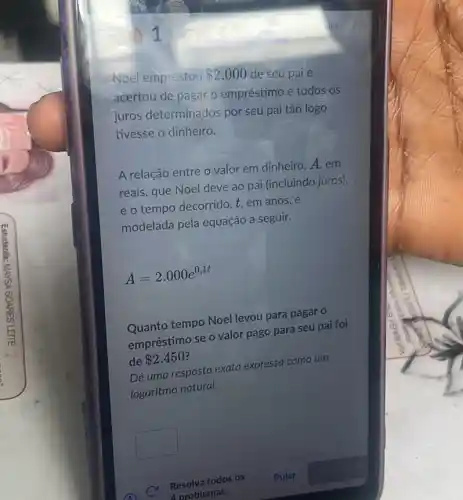 emprestou 2.000 de seu pai e
acertou de pagar o empréstimo e todos os
juros determinados por seu pai tǎo logo
tivesse o dinheiro.
A relação entre o valor em dinheiro, A em
reais, que Noel deve ao pai (incluindo juros),
e o tempo decorrido t, em anos, é
modelada pela equação a seguir.
A=2.000e^0,1t
Quanto tempo Noel levou para pagar o
empréstimo se o valor pago para seu pai foi
de 2.450
Dêuma resposta exata expressa como um
logaritmo natural.
square