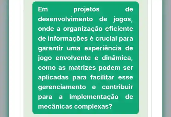 Em	projetos	de
desenvolvimento de jogos,
onde a organiza cão eficiente
de informaçõe s é crucial I para
garantir uma experien cia de
jogo envolvente e dinâmica,
como as matrizes podem ser
aplicadas para facilitar esse
gerenciamento e contribuir
para a implementação de
mecânicas complexas?