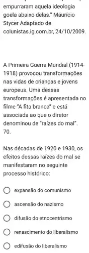 empurraram aquela ideologia
goela abaixo delas ." Maurício
Stycer Adaptado de
colunistas.ig.com.br 24/10/2009.
A Primeira Guerra Mundial (1914
1918) provocou transformações
nas vidas de crianças e jovens
europeus. Uma dessas
transformações é apresentada no
filme "A fita branca'' e está
associada ao que o diretor
denominou de "raízes do mal".
70.
Nas décadas de 1920 e 1930,os
efeitos dessas raízes do mal se
manifestaram no seguinte
processo histórico:
expansão do comunismo
ascensão do nazismo
difusão do etnocentrismo
renascimento do liberalismo
edifusão do liberalismo