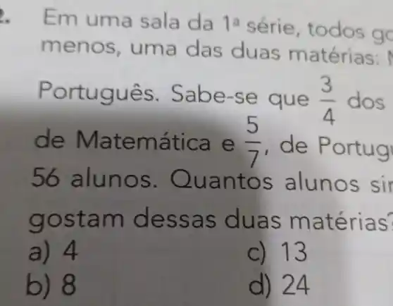 Emu ma sala da 1a série, t odos go
menos , uma s m atérias:
rt ugues. Sabe -se qu e (3)/(4) dos
de Mat emátic a e (5)/(7) , de Po rtugi
56 alunos . Quant os a lunos sir
gosta m des sas d uas m aterias?
a) 4
C) 13
b) 8
d) 24