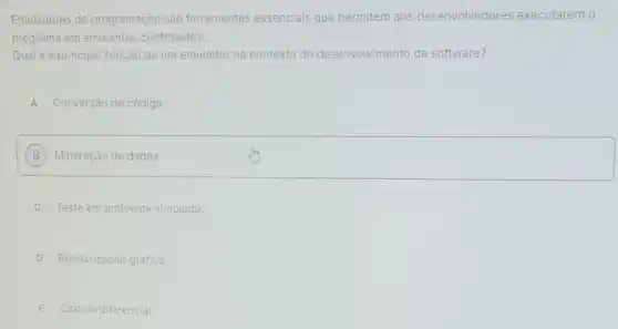 Emuladores de programação são ferramentas essenciais que permitem aos desenvolvedores executarem 0
programa em ambientes controlados.
Qual é a principal função de um emulador no contexto do desenvolvimento de software?
A Conversão de código.
B Mineração de dados.
C Teste em ambiente simulado.
D Renderização gráfica.
E Cálculo diferencial.