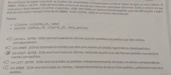 Emum banco de dados relacional, as juncties sào amplamente utilizadas para combinar dados de duas ou mais tabelas o
INSE JOINECOUTER JOIN são dois tipos comuns de junção que retornam resultados differentes. Dado o cenário em que
voce possul duas tabelas clientes e pedidos, onde nem todos os clientes fizeram pedidos, qual das afirmaçóes a seguir
está correta sobre o comportamento do INNER JOINe OUTER JOIN ao consultar essas tabelas?
Tabelas:
- clientes (cliente id , nome)
pedidos (pedido id , cliente id, data pedido)
UmFULL OUTER JOIN retornard apenas os clientes que têm pedidose os pedidos que tém clientes
correspondentes.
UmIMER JOINSO retornará os clientes que têm pelo menos um pedido registrado na tabela pedidos
CDN UmRIGHT OUTER JOIN retornard todos os clientes, incluindo aqueles que nào fizeram pedidos mas excluirá
clientes sem pedidos.
UmLEFT OUTER JOIN retornara todos os pedidos.independentemente de haver um cliente correspondente.
UmINER JOIN retornard todos os clientes.independentemente de terem feito pedidos juntamente com seus
pedidos