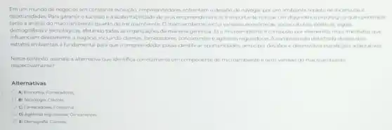 Emum mundo de negócios em constante evolução.empreendedores enfrentam o desafic de navegar por um ambiente repleto de incertezase
oportunidades. Para garantiro successo e a sustentabilidade de seus empreendimentos, 6 importante realizar um diagnostico estrategicoque contemple
tanto a analise do macroambiente quanto do microambiente. Omacroambiente inclui variliveis conformicas, socioculturals politicas, legais,
demograficase tecologicas, aletando todas as organizaçbes de maneira generica. Jio microambiente e compostopor elementos mais imediatos que
influenciam diretamente o negocio, incluindo chientes, fornecedores, concorrentes reguladoras Acompreensio detaihad.desses dois
estratos ambientais é fundamental para que o empreendedo possa identificar oportunidades antecipar desafios e desenvolve estratégias adaptativas
Nesse contexto, assinale a alternativa que identifica corretamente um componente do microambiente euma variavel do macroambiente
respectivamente?
Alternativas
A) Economia, Fornecedores
B) Tecnologia; Clientes
C) Fornecedores, Economia
D) Agencias reguladoras, Concorrentes
E) Demografia; Clientes