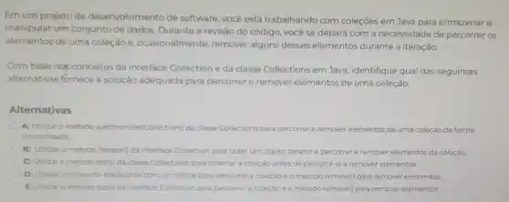 Emum projeto de desenvolvimento de software você está trabalhando com coleçōes em Java para armazenar e
manipular um conjunto de dados Durante a revisão do código , você se depara com a necessidade de percorrer os
elementos de uma coleção e , ocasionalmente remover alguns desses elementos durante a iteração.
Com base nos conceitos da interface Collection e da classe Collections em Java , identifique qual das seguintes
alternativas fornece a solução adequada para percorrer e remover elementos de uma coleção.
Alternativas
A)Utilizar o método synchronizedCollection()da classe Collections para percorrer e remover elementos de uma coleção de forma
sincronizada
B) Utilizar o método iterator(da interface Collection para obter um objeto Iterator e percorrer e remover elementos da coleção.
C) Utilizar o método sort() da classe Collections para ordenar a coleção antes de percorrê-la e remover er elementos
D) Utilizar um loop for tradicional com um indice para percorrer a coleção eo método remove()para remover elementos
E) Utilizar o método size() da interface Collection para percorrer a coleção e o método remove()para remover elementos.