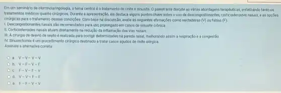 Emum semindrio de otorinolaringologial otema centraléo tratamento de rinite e sinusite Opalestrante discute as whilas abordagans terapkiticas, enfatizando tantoos
tratamentos médicos quanto chượcos. Dưante a apresentação, ele destaca alguns pontos-chave sobreo uso de descongestionantes, corticosteroides nasals, e as opçōes
cirurgicas para o tratamento dessas condiçoes Combase na discussio.avalie as seguintes afirmaçbes como verdadeiras (v) ou falsas (F)
1. Descongestionantes nasals slo recomendados para uso prolongado em casos de sinusite crónica
II. Corticosteroides nasais atuam diretamente na redução da Inflamação das vias nasais.
III. A cirurgia de desvio de septo é realizada para corrigit deformidades na parede nasal, melhorando assim a respiração e a congestão
IV. Sinusectomia é um procedimento ciritrgico destinado a tratar casos agudos de rinite alérgica.
Assinale a alternativa correta.
a. V-V -V-V
b. V-F -V-F
c. F-V -F-
d. V-V -F
e. F-F - V.