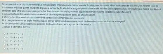 Emum seminário de otorrinolaringologia, o tema central é o tratamento de rinite e sinusite. O palestrante discute as várias enfatizando tanto os
tratamentos miédoss quanto chượcos: Durante apresentação, ele destaca alguns pontos-chave sobre ouso de descongestionantes, corticosteroids nasals e as opcoes
cirúrgicas para o tratamento dessas condições. Com base na discussão, avalie as seguintes afirmações como verdadeiras
(v) ou falsas (F):
I. Descongestionantes nasais são recomendados para uso prolongado em casos de sinusite crônica.
II. Corticosteroides nasais atuam diretamente na redução da inflamação das vias nasais
III. Acirurgia de desvio de septo é realizada para corrigir deformidades na parede nasal, melhorando assim a respiração e a congestão
IV. Sinusectomia é um procedimento cirirgico destinado a tratar casos agudos de rinite alérgica.
Assinale a alternativa correta
a. V-V-V-V
b V-F-V-F
c. F-V -F.
d. V-V -F
e. F-F -V-