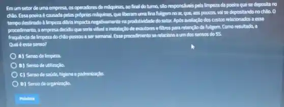 Emum setor de uma empresa, os operadores de máquinas, ao final do turno, são responsáveis pela limpeza da poeira que se deposita no
chão. Essa poeira é causada pelas próprias máquinas, que liberam uma fina fuligem no ar, que, aos poucos, vai se depositando no chão. 0
tempo destinado â limpeza dikria impacta negativamente na produtividade do setor.Após avaliação dos custos relacionados a esse
procedimento, a empresa decidiu que seria viável a instalação de exautores e filtros para retenção da fuligem. Como resultado a
frequência de limpeza do chão passou a ser semanal. Esse procedimento se relaciona a um dos sensos do 55.
Qual é esse senso?
A) Senso de limpeza.
B) Senso de utilização.
C) Senso de saúde.higiene e padronização.
D) Senso de organização.