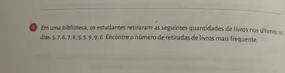 Emuma biblioteca, os estudantes retiraram as seguintes quantidades de livros nos últimos 10
dias: 5,7,6,7,8,5,5,9,9,6 Encontre o número de retiradas de livros mais frequente.