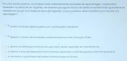 Emuma escola publica um professor estô implementando atividades de oprendragem coloborative
baseadas no teoria de Lew Vygotsky. Ele observo que alguns olunos noo estao se beneficiando igualmente do
trabalho em grupo. Com base nateoria de vygotsky, o que o professor deve consideror para ajustar sua
abordagem?
a. Avalior os alunos openas pelas suas contribuiçdes individuais.
b. Redutiro numero de atividodes coloborotivas e focar em instrução direta.
c. Ignorar os diferencos entre alunos, pois todos devem aprender da mesma forma
d. Aplicara Zona de Deservolvimento Proximal, ojustando o nivel de suporte conforme necessorio
e. Aumentor a quantidode de tarefas individuals para os alunos