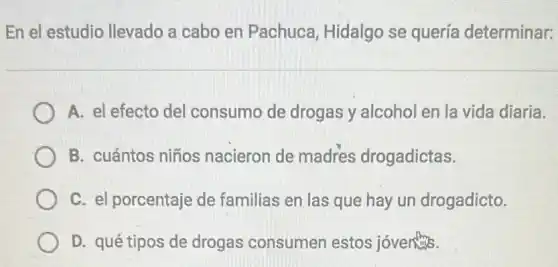 En el estudio llevado a cabo en Pachuca, Hidalgo se quería determinar:
A. el efecto del consumo de drogas y alcohol en la vida diaria.
B. cuántos niños nacieron de madres drogadictas.
C. el porcentaje de familias en las que hay un drogadicto.
D. qué tipos de drogas consumen estos jóventits.