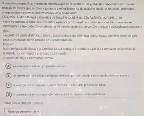 "Ena prática especifica.mesmo na manipulação de recursos ou de gestão de comportamentos, numa
relação de forças, que se deve ir gerando a reflexão teórica do trabalho social, se se quiser, realmente.
comprometer-se com os interesses da classe dominadar.
FALEIROS. V. Metodologia e ideologia do trabalho social 9. ed. Sǎo Paulo:Cortez, 1997. p. 94.
Neste fragmento, o autor discorre sobre a prática profissional do assistente social.Com base nessas
informações e no conteúdo estudado no livro-texto, analise as asserçōes a seguir e a relação proposta entre
elas.
1. A partir da teoria dialetica, o Serviço Social elabora sua definitiva prática social, que deve servir de gula
para os profissionais no periodo pôs-Reconceituação.
Porque:
II. O Serviço Social realiza a autocritica da sua prática e a reelabora a partir da constante observação da
realidade social na qual a profissão está inserida.
A seguir, assinale a alternativa correta.
A As asserçoes le II sao proposições falsas.
B As assercoes lell são proposições verdadeiras, mas all nãoé uma justificativa correta da I.
C A asserção lé uma proposição verdadeira, e allé uma proposição falsa.
D A asserção lé uma proposição falsa, e allé uma proposição verdadeira.
Salvo pela última vez 12:55:36
square