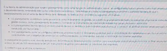 Ena teoria da administração que surge o planejamento como uma função do administrador, assim, se configurando historicamente como instrumento p
desenvolvimento, entendido este como crescimento econômico Toda énfase era dada ao planejamento econdmico, partindo da ideia de que
desenvolvimento social seria da decorrência dele. Baseado no texto acima considere as seguintes afirmativas.
1.0 planejamento econômico como processo e como instrumento de gestão, se solidificou gradativamente tanto no ambiente empresarial como da
gestào publica, como planejamento economico, tomando-se instrumento de intervenção estatal nos palses de bases capitalistas.
II.O planejamento tecnocraticoe um instrumento técnico e cientifico e administrativo para formular e conduzir as politicas socials sendo pensado e
conduzido por burocratas.
- III.O planejamento social se configurou dentro do processo historico dos paises ocidentais para a consolidaçso do capitalismo e com foco economic
contribuindo com o objetivo de amenizar os conflitos existentes ou emergentes naturals a exploração do sistema capitalista.
planejamento passou a ser alvo de atenção em decorréncia do deservolvimento cientifico, pois a acentuada industrialização ocorrida no final século XVI
e inicio do século XIX necessitava-se de um instrumento de gestáo para atender os interesses das empresas
E CORRETO que se afirma somente em