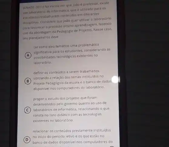 (ENADE-2011) Na escola em que Joãoé professor existe
um laboratório de informática que é utilizado para os
estudantes trabalharem conteüdos em diferentes
disciplinas. Considere que João quer utilizar o laboratórlo
para favorecer o processo ensino aprendizagem, fazendo
uso da abordagem da Pedagogia de Projetos. Nesse caso,
seu planejamento deve
ter como eixo temático uma problemática
A
significativa para os estudantes considerando as
possibilidades tecnológicas existentes no
laboratório.
definir os conteúdos a serem trabalhados,
B
utilizando a relação dos temas instituídos no
Projeto Pedagógico da escola e o banco de dados
disponivel nos computadores do laboratório.
propor o estudo dos projetos que foram
desenvolvidos pelo governo quanto ao uso de
C laboratórios de informática relacionando o que
consta no livro didático com as tecnologias
existentes no laboratório.
relacionar os conteúdos previamente instituídos
D
no início do período letivo e os que estão no
banco de dados disponivel nos computadores do