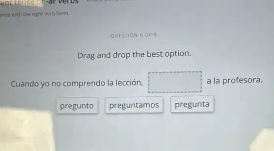 ence with the right verb form.
QUESTION 6 OF 8
Drag and drop the best option.
Cuando yo no comprendo la lección, square  a la profesora.
pregunto
preguntamos
pregunta