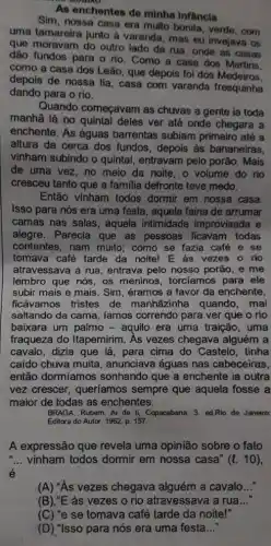 As enchentes de minha infancia
Sim, nossa casa era multo bonita, verde, com
uma tamareira junto à varanda, mas eu invejava as
que moravam do outro lado da rua, onde as casas
dão fundos para o rio. Como a casa dos Martins.
como a casa dos Leão, que depois fol dos Medeiros.
depois de nossa tia , casa com varanda fresquinha
dando para o rio.
Quando começavam as chuvas a gente ia toda
manhã lá no deles ver até onde chegara a
enchente. As águas barrentas subiam primeiro até a
altura da cerca dos fundos, depois às bananeiras.
vinham subindo o quintal entravam pelo porão. Mais
de uma vez, no meio da noite. o volume do rio
cresceu tanto que a familia defronte teve medo.
Então vinham todos dormir em nossa casa
Isso para nós era uma festa, aquela faina de arrumar
camas nas salas, aquela intimidade improvisada e
alegre. Parecia que as pessoas ficavam todas
contentes, riam muito ; como se fazia café e se
tomava café tarde da noite! E as vezes o rio
atravessava a rua entrava pelo nosso porão , e me
lembro que nós, os meninos, torcíamos para ele
subir mais e mais . Sim, éramos a favor da enchente,
ficávamos tristes de manhāzinha quando ,mal
saltando da cama, famos correndo para ver que o rio
baixara um palmo -aquilo era uma traição , uma
fraqueza do Itapemirim . As vezes chegava alguém a
cavalo, dizia que lá , para cima do Castelo , tinha
caído chuva muita , anunciava águas nas cabeceiras,
então dormíamos sonhando que a enchente ia outra
vez crescer, queríamos sempre que aquela fosse a
maior de todas as enchentes.
BRAGA, Rubem. Ai de ti, Copacabana. 3. ed.Rio de Janeiro:
Editora do Autor, 1962 p. 157.
A expressão que revela uma opinião sobre o fato
__ vinham todos dormir em nossa casa" (l.10)
(A) "As vezes chegava alguém a caval
(B),"E as vezes o rio atravessava a rua __
(C) "e se tomava café tarde da noite!"
(D) "Isso para nós era uma festa __