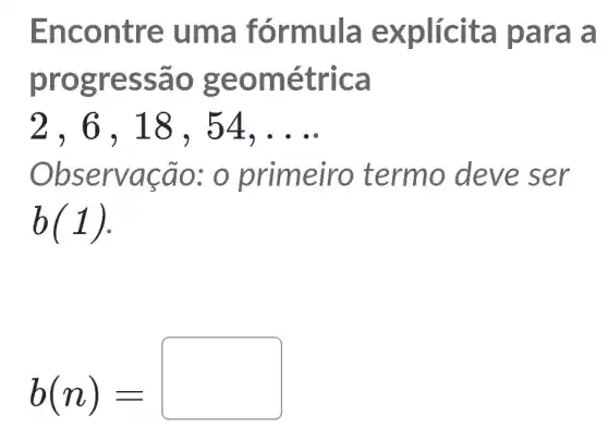 Enco ntre u ma fó rmula e xplícit a par a a
progres sao geo métri ca
2,6,18, 54 __
Obse rvacao : 0 prime iro termo deve ser
b(1)
b(n)=