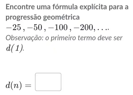 Enco ntre u ma fórmula e xplícit a par a a
progre ssão geom étrica
-25,-50,-100,-200,ldots 
Observ açao : 0 primeir o termo deve ser
d(1)
d(n)=