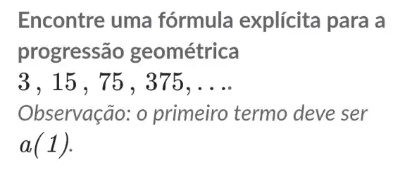 Enco ntre uma fórmu là explic ita par a a
progress ão ge omét rica
3 , 15 , 75 ,375, __
Observa cao: o primeiro termo deve ser
a(1)