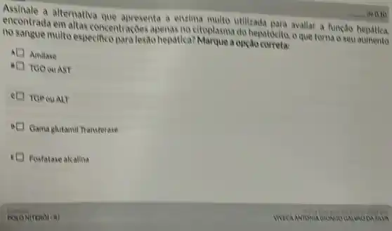 encontrada em altas concentraçoes apenas no eltoplasma do hepatocito.o que torna o seu
encontrada alternativa que apresenta a enzima multo utilizada para avallar a função hepdtica.
no sangue multo especifico para lesão hepática?Marque a opção
Amilase
I Teo ouAST
I TGP ouALT
Gama glutamil Transferase
E Fosfatase alcalina