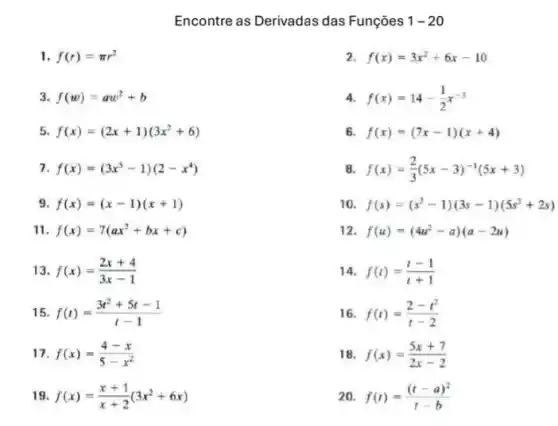 Encontre as Derivadas das Funçōes 1-20
1 f(r)=pi r^2
2 f(x)=3x^2+6x-10
3 f(w)=aw^2+b
4. f(x)=14-(1)/(2)x^-3
5 f(x)=(2x+1)(3x^2+6)
6. f(x)=(7x-1)(x+4)
7 f(x)=(3x^5-1)(2-x^4)
8 f(x)=(2)/(3)(5x-3)^-1(5x+3)
9 f(x)=(x-1)(x+1)
10 f(s)=(s^2-1)(3s-1)(5s^3+2s)
11 f(x)=7(ax^2+bx+c)
12 f(u)=(4u^2-a)(a-2u)
13 f(x)=(2x+4)/(3x-1)
14 f(t)=(t-1)/(t+1)
15 f(t)=(3t^2+5t-1)/(t-1)
16 f(t)=(2-t^2)/(t-2)
17 f(x)=(4-x)/(5-x^2)
18 f(x)=(5x+7)/(2x-2)
19 f(x)=(x+1)/(x+2)(3x^2+6x)
20 f(t)=((t-a)^2)/(t-b)