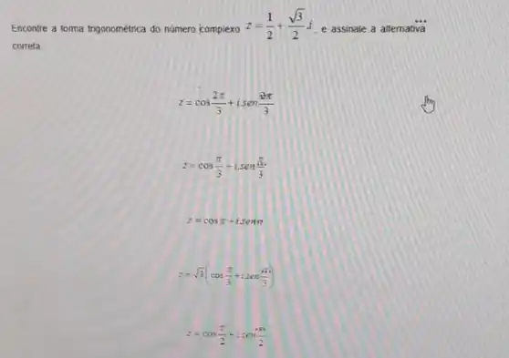 Encontre a forma trigonométrica do numero complexo
z=(1)/(2)+(sqrt (3))/(2)i
e assinale a altemativa
correta
z=cos(2pi )/(3)+isen(2pi )/(3)
z=cos(pi )/(3)+isen(pi )/(3)
z=cospi +isent
z=sqrt (3)(cos(pi )/(3)+isen(pi )/(3))
z=cos(pi )/(2)+isen(pi )/(2)